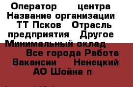 Оператор Call-центра › Название организации ­ ТТ-Псков › Отрасль предприятия ­ Другое › Минимальный оклад ­ 17 000 - Все города Работа » Вакансии   . Ненецкий АО,Шойна п.